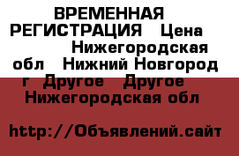 ВРЕМЕННАЯ   РЕГИСТРАЦИЯ › Цена ­ 10 000 - Нижегородская обл., Нижний Новгород г. Другое » Другое   . Нижегородская обл.